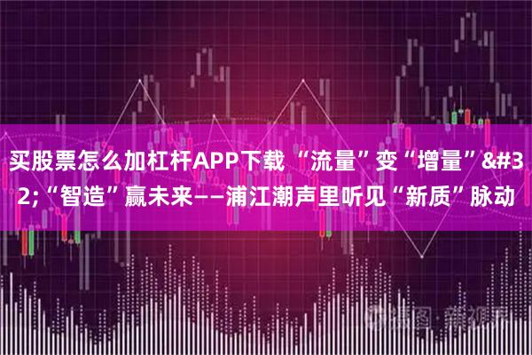 买股票怎么加杠杆APP下载 “流量”变“增量” “智造”赢未来——浦江潮声里听见“新质”脉动