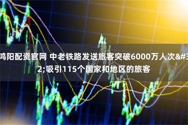 鸿阳配资官网 中老铁路发送旅客突破6000万人次 吸引115个国家和地区的旅客