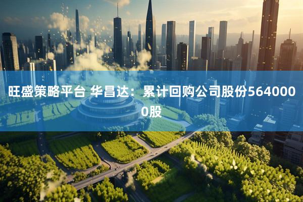 旺盛策略平台 华昌达：累计回购公司股份5640000股