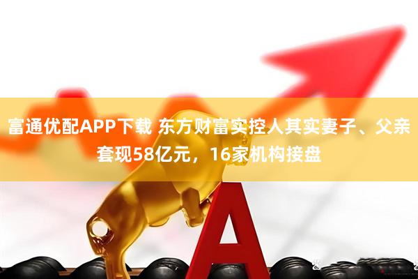 富通优配APP下载 东方财富实控人其实妻子、父亲套现58亿元，16家机构接盘