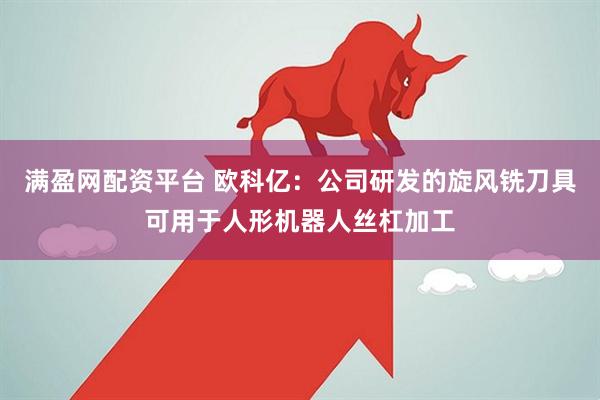满盈网配资平台 欧科亿：公司研发的旋风铣刀具可用于人形机器人丝杠加工