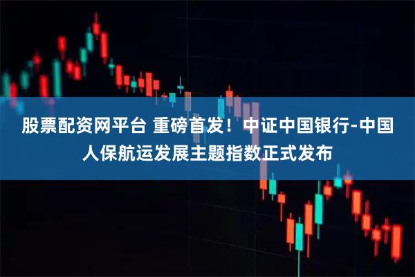 股票配资网平台 重磅首发！中证中国银行-中国人保航运发展主题指数正式发布