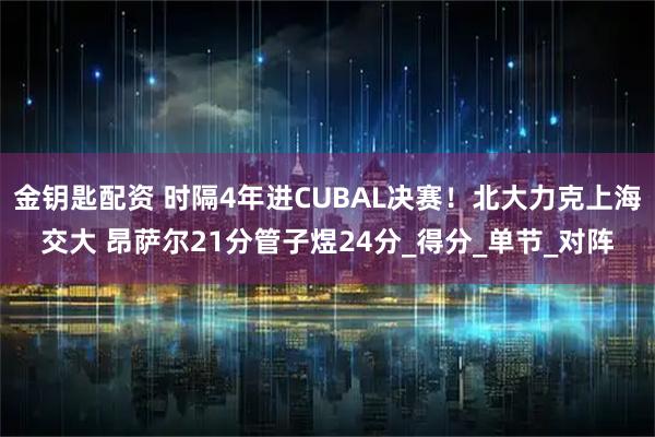 金钥匙配资 时隔4年进CUBAL决赛！北大力克上海交大 昂萨尔21分管子煜24分_得分_单节_对阵