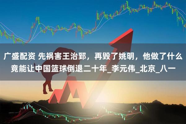广盛配资 先祸害王治郅，再毁了姚明，他做了什么竟能让中国篮球倒退二十年_李元伟_北京_八一
