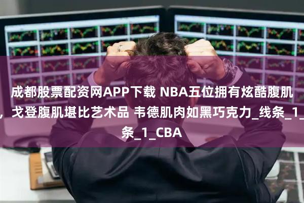 成都股票配资网APP下载 NBA五位拥有炫酷腹肌球员，戈登腹肌堪比艺术品 韦德肌肉如黑巧克力_线条_1_CBA