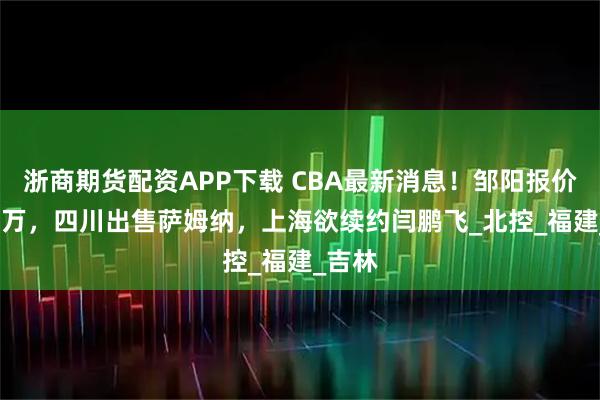 浙商期货配资APP下载 CBA最新消息！邹阳报价8000万，四川出售萨姆纳，上海欲续约闫鹏飞_北控_福建_吉林