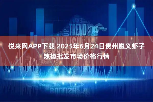 悦来网APP下载 2025年6月24日贵州遵义虾子辣椒批发市场价格行情