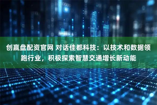 创赢盘配资官网 对话佳都科技：以技术和数据领跑行业，积极探索智慧交通增长新动能