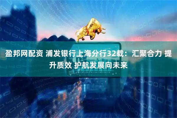 盈邦网配资 浦发银行上海分行32载：汇聚合力 提升质效 护航发展向未来