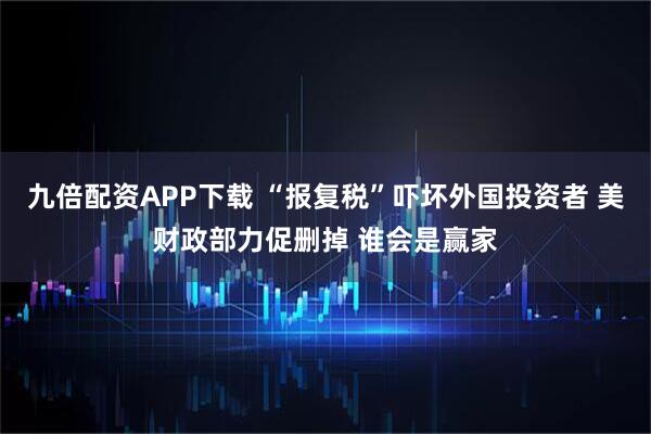 九倍配资APP下载 “报复税”吓坏外国投资者 美财政部力促删掉 谁会是赢家