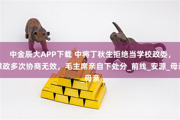 中金辰大APP下载 中将丁秋生拒绝当学校政委，谭政多次协商无效，毛主席亲自下处分_前线_安源_母亲