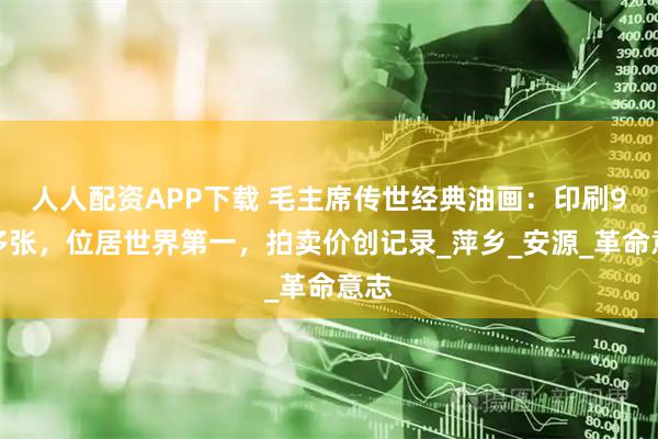 人人配资APP下载 毛主席传世经典油画：印刷9亿多张，位居世界第一，拍卖价创记录_萍乡_安源_革命意志