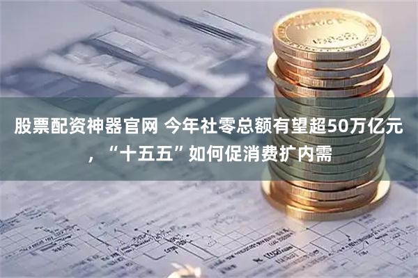 股票配资神器官网 今年社零总额有望超50万亿元，“十五五”如何促消费扩内需