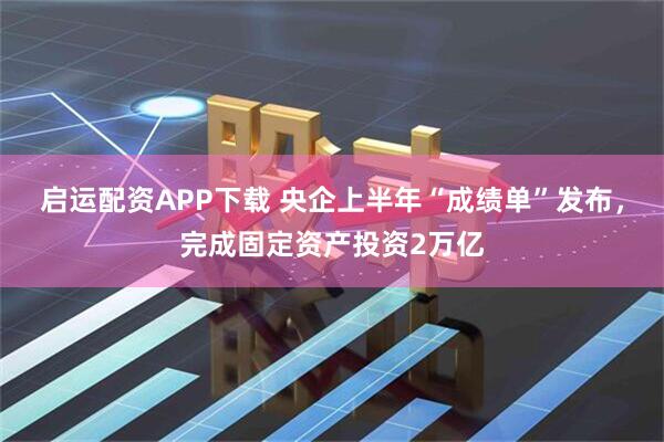 启运配资APP下载 央企上半年“成绩单”发布，完成固定资产投资2万亿