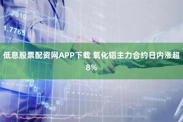 低息股票配资网APP下载 氧化铝主力合约日内涨超8%