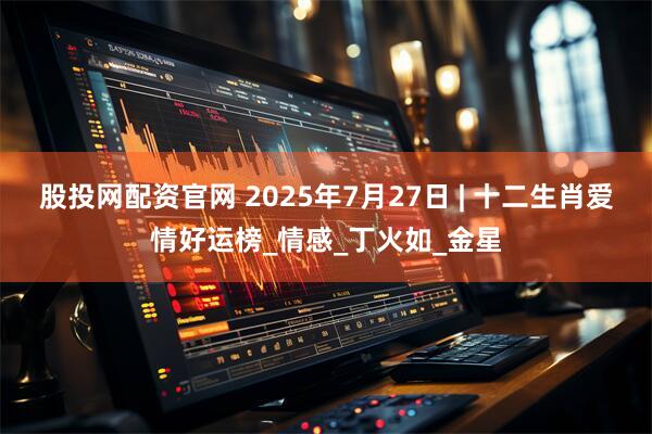 股投网配资官网 2025年7月27日 | 十二生肖爱情好运榜_情感_丁火如_金星