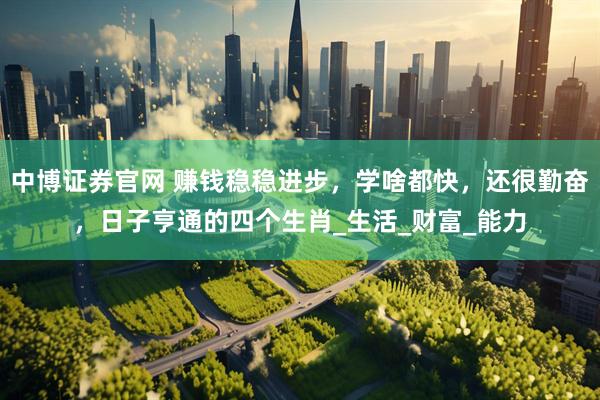 中博证券官网 赚钱稳稳进步，学啥都快，还很勤奋，日子亨通的四个生肖_生活_财富_能力
