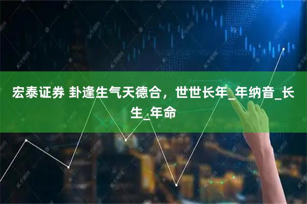 宏泰证券 卦逢生气天德合，世世长年_年纳音_长生_年命