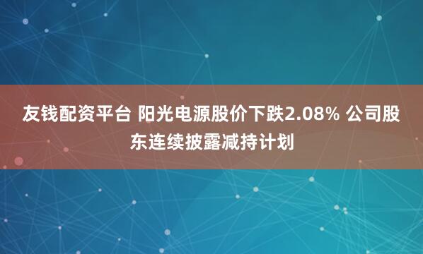 友钱配资平台 阳光电源股价下跌2.08% 公司股东连续披露减持计划