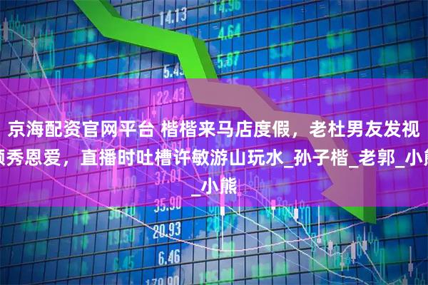 京海配资官网平台 楷楷来马店度假，老杜男友发视频秀恩爱，直播时吐槽许敏游山玩水_孙子楷_老郭_小熊