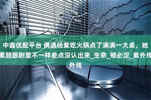 中鑫优配平台 偶遇杨紫吃火锅点了满满一大桌，她素颜跟剧里不一样差点没认出来_生命_顿必定_紫外线