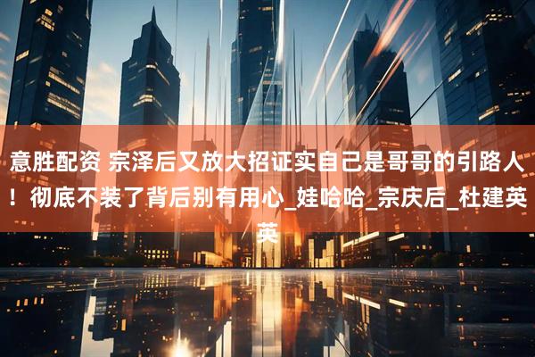 意胜配资 宗泽后又放大招证实自己是哥哥的引路人！彻底不装了背后别有用心_娃哈哈_宗庆后_杜建英