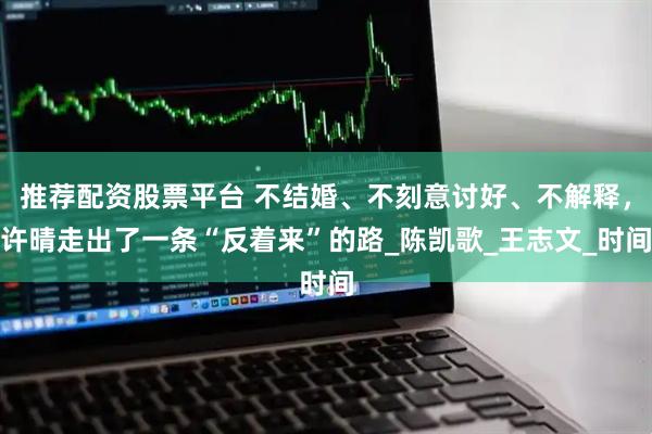 推荐配资股票平台 不结婚、不刻意讨好、不解释，许晴走出了一条“反着来”的路_陈凯歌_王志文_时间