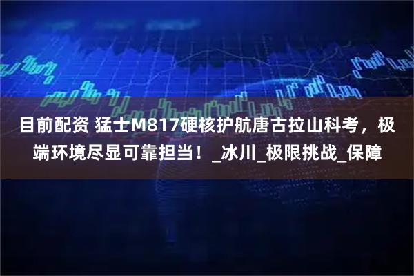 目前配资 猛士M817硬核护航唐古拉山科考，极端环境尽显可靠担当！_冰川_极限挑战_保障