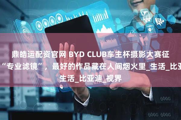 鼎皓运配资官网 BYD CLUB车主杯摄影大赛征集：跳出“专业滤镜”，最好的作品藏在人间烟火里_生活_比亚迪_视界