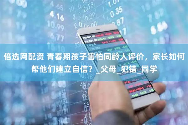 倍选网配资 青春期孩子害怕同龄人评价，家长如何帮他们建立自信？_父母_犯错_同学