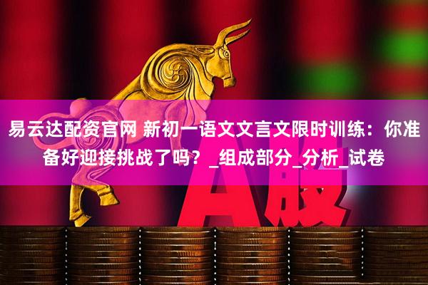 易云达配资官网 新初一语文文言文限时训练：你准备好迎接挑战了吗？_组成部分_分析_试卷