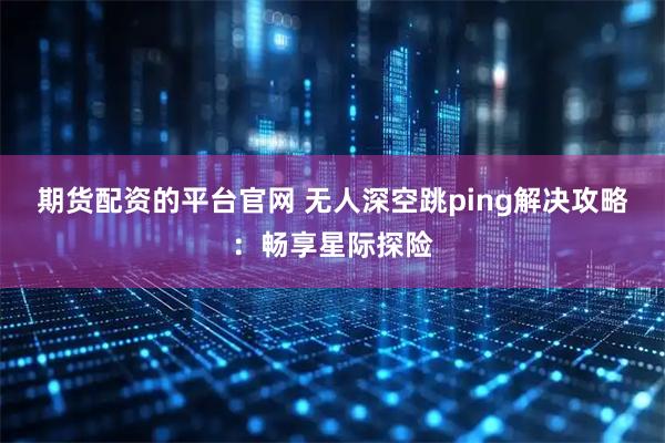 期货配资的平台官网 无人深空跳ping解决攻略：畅享星际探险