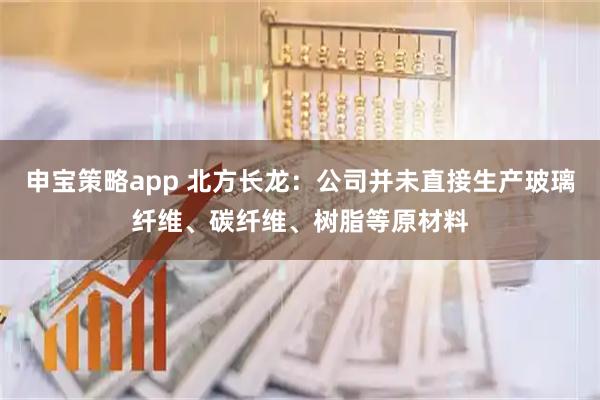 申宝策略app 北方长龙：公司并未直接生产玻璃纤维、碳纤维、树脂等原材料