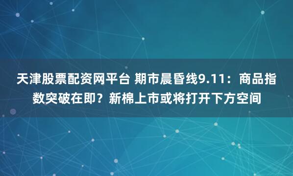 天津股票配资网平台 期市晨昏线9.11：商品指数突破在即？新棉上市或将打开下方空间