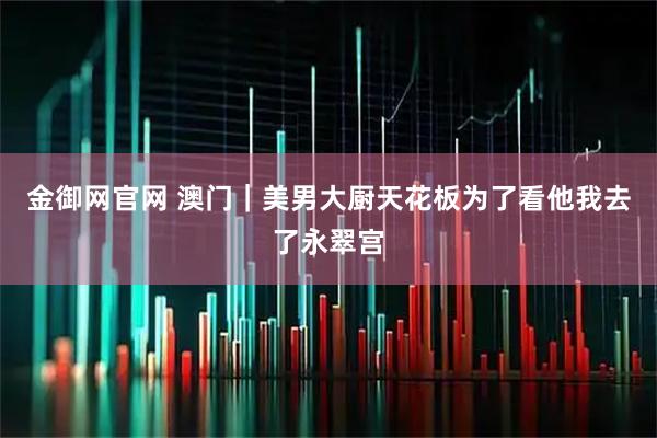 金御网官网 澳门｜美男大厨天花板为了看他我去了永翠宫