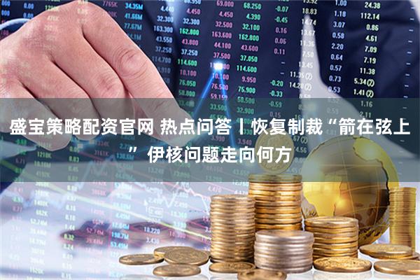 盛宝策略配资官网 热点问答丨恢复制裁“箭在弦上” 伊核问题走向何方