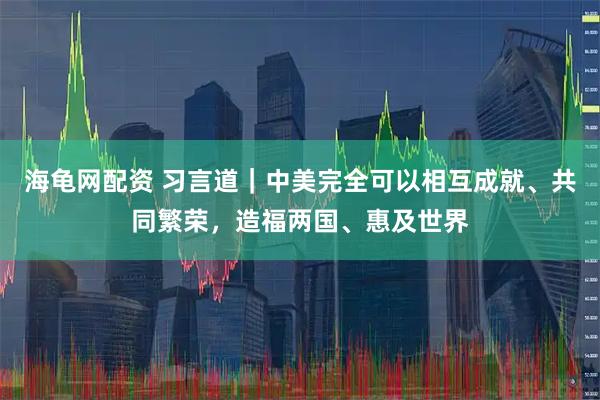 海龟网配资 习言道｜中美完全可以相互成就、共同繁荣，造福两国、惠及世界