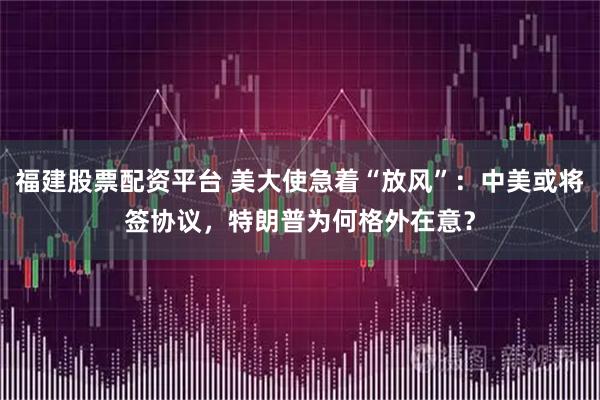 福建股票配资平台 美大使急着“放风”：中美或将签协议，特朗普为何格外在意？