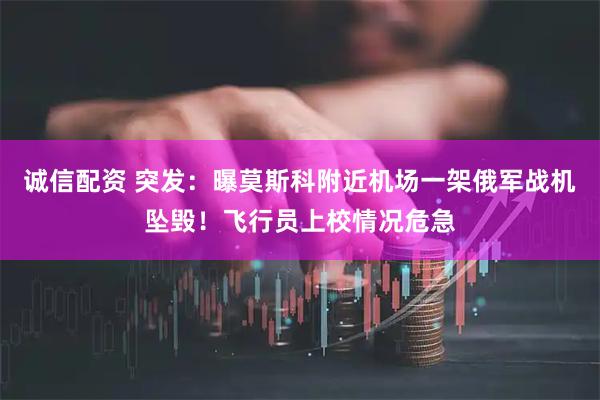 诚信配资 突发：曝莫斯科附近机场一架俄军战机坠毁！飞行员上校情况危急