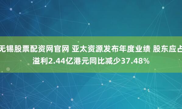无锡股票配资网官网 亚太资源发布年度业绩 股东应占溢利2.44亿港元同比减少37.48%