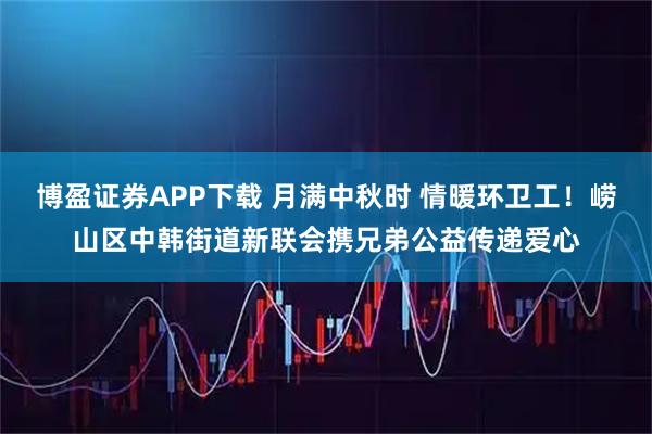 博盈证券APP下载 月满中秋时 情暖环卫工！崂山区中韩街道新联会携兄弟公益传递爱心