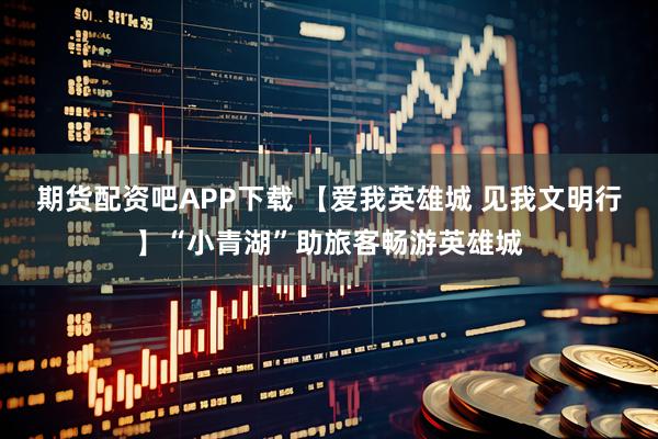 期货配资吧APP下载 【爱我英雄城 见我文明行】“小青湖”助旅客畅游英雄城