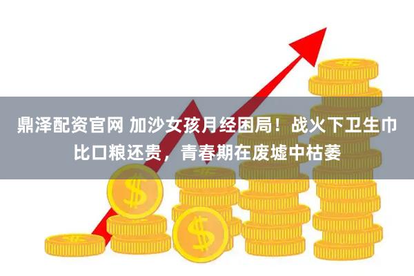 鼎泽配资官网 加沙女孩月经困局！战火下卫生巾比口粮还贵，青春期在废墟中枯萎