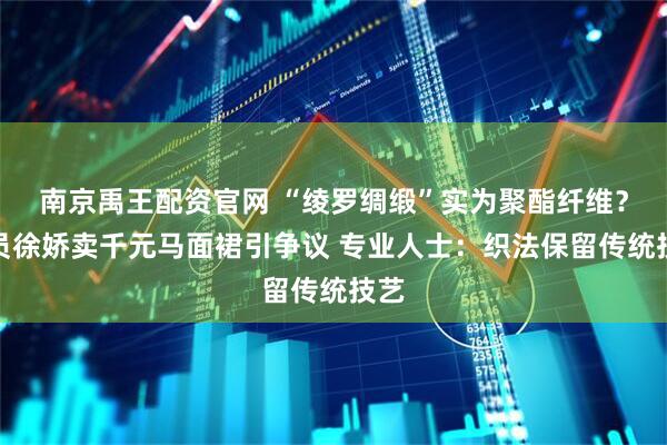南京禹王配资官网 “绫罗绸缎”实为聚酯纤维？演员徐娇卖千元马面裙引争议 专业人士：织法保留传统技艺