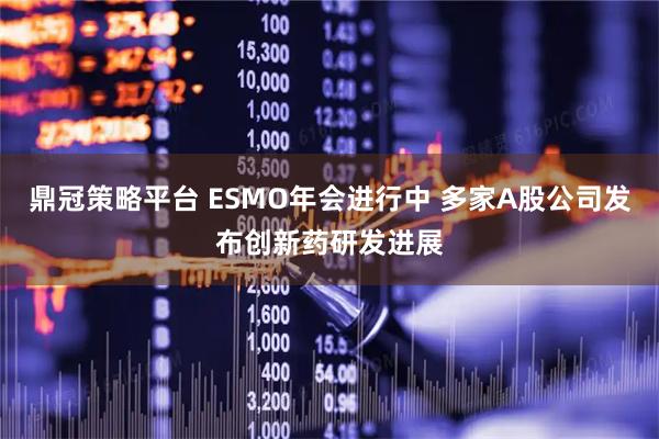 鼎冠策略平台 ESMO年会进行中 多家A股公司发布创新药研发进展