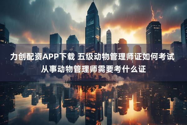 力创配资APP下载 五级动物管理师证如何考试 从事动物管理师需要考什么证