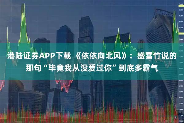 港陆证券APP下载 《依依向北风》：盛雪竹说的那句“毕竟我从没爱过你”到底多霸气