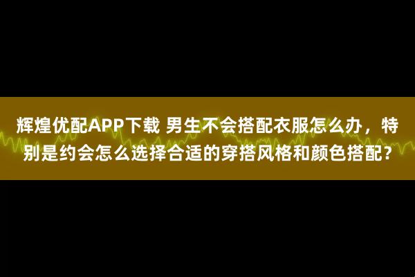 辉煌优配APP下载 男生不会搭配衣服怎么办，特别是约会怎么选择合适的穿搭风格和颜色搭配？