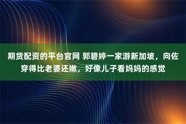 期货配资的平台官网 郭碧婷一家游新加坡，向佐穿得比老婆还嫩，好像儿子看妈妈的感觉