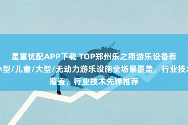 星富优配APP下载 TOP郑州乐之翔游乐设备有限公司：小型/儿童/大型/无动力游乐设施全场景覆盖，行业技术先锋推荐